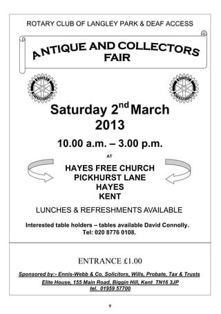 ROTARY CLUB OF LANGLEY PARK & DEAF ACCESS




                                        nd
            Saturday 2 March
                  2013
               10.00 a.m. – 3.00 p.m.
                                   AT


                  HAYES FREE CHURCH
                    PICKHURST LANE
                        HAYES
                         KENT
      LUNCHES & REFRESHMENTS AVAILABLE
  Interested table holders – tables available David Connolly.
                       Tel: 020 8776 0108.



                       ENTRANCE £1.00
Sponsored by:- Ennis-Webb & Co. Solicitors, Wills, Probate, Tax & Trusts
         Elite House, 155 Main Road, Biggin Hill, Kent TN16 3JP
                            tel. 01959 57700


                                   9
 