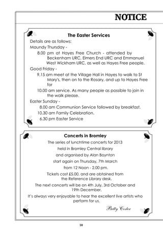 NOTICE

                      The Easter Services
 Details are as follows:
 Maundy Thursday -
     8.00 pm at Hayes Free Church - attended by
          Beckenham URC, Elmers End URC and Emmanuel
          West Wickham URC, as well as Hayes Free people.
 Good Friday -
    9.15 am meet at the Village Hall in Hayes to walk to St
          Mary's, then on to the Rosary, and up to Hayes Free
          for
    10.00 am service. As many people as possible to join in
          the walk please.
 Easter Sunday -
      8.00 am Communion Service followed by breakfast.
     10.30 am Family Celebration.
      6.30 pm Easter Service



                    Concerts in Bromley
           The series of lunchtime concerts for 2013
                held in Bromley Central library
               and organised by Alan Boynton
              start again on Thursday, 7th March
                    from 12 Noon - 2.00 pm.
          Tickets cost £5.00, and are obtained from
                   the Reference Library desk.
    The next concerts will be on 4th July, 3rd October and
                       19th December.
It’s always very enjoyable to hear the excellent live artists who
                         perform for us.

                                            Betty Coster

                             10
 