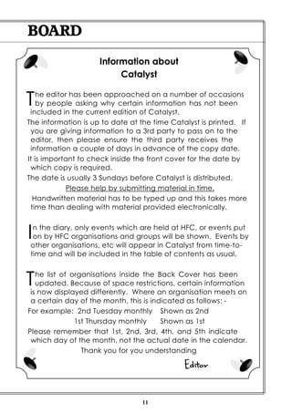 BOARD
                     Information about
                          Catalyst


T   he editor has been approached on a number of occasions
    by people asking why certain information has not been
 included in the current edition of Catalyst.
The information is up to date at the time Catalyst is printed. If
 you are giving information to a 3rd party to pass on to the
 editor, then please ensure the third party receives the
 information a couple of days in advance of the copy date.
It is important to check inside the front cover for the date by
 which copy is required.
The date is usually 3 Sundays before Catalyst is distributed.
             Please help by submitting material in time.
  Handwritten material has to be typed up and this takes more
 time than dealing with material provided electronically.



I n the diary, only events which are held at HFC, or events put
  on by HFC organisations and groups will be shown. Events by
 other organisations, etc will appear in Catalyst from time-to-
 time and will be included in the table of contents as usual.



T  he list of organisations inside the Back Cover has been
   updated. Because of space restrictions, certain information
 is now displayed differently. Where an organisation meets on
 a certain day of the month, this is indicated as follows: -
For example: 2nd Tuesday monthly Shown as 2nd
               1st Thursday monthly     Shown as 1st
Please remember that 1st, 2nd, 3rd, 4th, and 5th indicate
 which day of the month, not the actual date in the calendar.
                 Thank you for you understanding

                                              Editor


                                  11
 