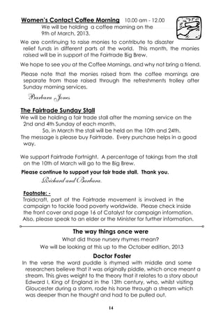 Women’s Contact Coffee Morning 10.00 am - 12.00
        We will be holding a coffee morning on the
        9th of March, 2013.
We are continuing to raise monies to contribute to disaster
 relief funds in different parts of the world. This month, the monies
 raised will be in support of the Fairtrade Big Brew.
We hope to see you at the Coffee Mornings, and why not bring a friend.
Please note that the monies raised from the coffee mornings are
 separate from those raised through the refreshments trolley after
 Sunday morning services.
   Barbara Jones
The Fairtrade Sunday Stall
We will be holding a fair trade stall after the morning service on the
 2nd and 4th Sunday of each month.
         So, in March the stall will be held on the 10th and 24th.
The message is please buy Fairtrade. Every purchase helps in a good
 way.

We support Fairtrade Fortnight. A percentage of takings from the stall
 on the 10th of March will go to the Big Brew.
Please continue to support your fair trade stall. Thank you.
        Richard and Barbara.
Footnote: -
Traidcraft, part of the Fairtrade movement is involved in the
campaign to tackle food poverty worldwide. Please check inside
the front cover and page 16 of Catalyst for campaign information.
Also, please speak to an elder or the Minister for further information.

                     The way things once were
                What did those nursery rhymes mean?
       We will be looking at this up to the October edition, 2013
                             Doctor Foster
In the verse the word puddle is rhymed with middle and some
  researchers believe that it was originally piddle, which once meant a
  stream. This gives weight to the theory that it relates to a story about
  Edward I, King of England in the 13th century, who, whilst visiting
  Gloucester during a storm, rode his horse through a stream which
  was deeper than he thought and had to be pulled out.

                                   14
 