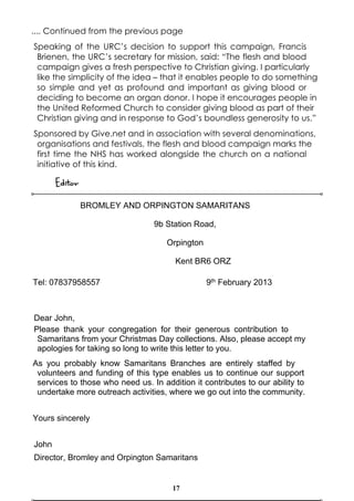 .... Continued from the previous page
Speaking of the URC’s decision to support this campaign, Francis
 Brienen, the URC’s secretary for mission, said: “The flesh and blood
 campaign gives a fresh perspective to Christian giving. I particularly
 like the simplicity of the idea – that it enables people to do something
 so simple and yet as profound and important as giving blood or
 deciding to become an organ donor. I hope it encourages people in
 the United Reformed Church to consider giving blood as part of their
 Christian giving and in response to God’s boundless generosity to us.”
Sponsored by Give.net and in association with several denominations,
 organisations and festivals, the flesh and blood campaign marks the
 first time the NHS has worked alongside the church on a national
 initiative of this kind.

       Editor
                BROMLEY AND ORPINGTON SAMARITANS

                                 9b Station Road,

                                     Orpington

                                       Kent BR6 ORZ

Tel: 07837958557                                 9th February 2013



Dear John,
Please thank your congregation for their generous contribution to
 Samaritans from your Christmas Day collections. Also, please accept my
 apologies for taking so long to write this letter to you.
As you probably know Samaritans Branches are entirely staffed by
 volunteers and funding of this type enables us to continue our support
 services to those who need us. In addition it contributes to our ability to
 undertake more outreach activities, where we go out into the community.


Yours sincerely


John
Director, Bromley and Orpington Samaritans


                                       17
 
