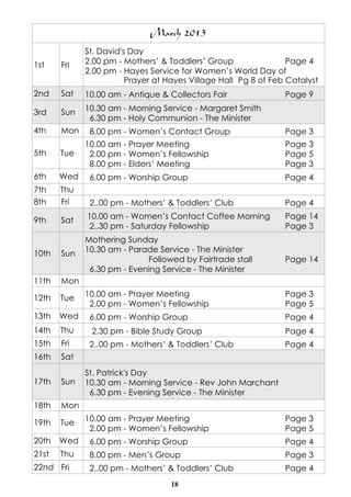 March 2013
             St. David's Day
1st    Fri   2.00 pm - Mothers’ & Toddlers’ Group                Page 4
             2.00 pm - Hayes Service for Women’s World Day of
                        Prayer at Hayes Village Hall Pg 8 of Feb Catalyst
2nd    Sat   10.00 am - Antique & Collectors Fair               Page 9

3rd    Sun   10.30 am - Morning Service - Margaret Smith
              6.30 pm - Holy Communion - The Minister
4th    Mon    8.00 pm - Women’s Contact Group                   Page 3
             10.00 am - Prayer Meeting                          Page 3
5th    Tue    2.00 pm - Women’s Fellowship                      Page 5
              8.00 pm - Elders’ Meeting                         Page 3
6th    Wed    6.00 pm - Worship Group                           Page 4
7th    Thu
8th    Fri    2..00 pm - Mothers’ & Toddlers’ Club              Page 4

9th    Sat   10.00 am - Women’s Contact Coffee Morning          Page 14
             2..30 pm - Saturday Fellowship                     Page 3
             Mothering Sunday
10th   Sun   10.30 am - Parade Service - The Minister
                            Followed by Fairtrade stall         Page 14
              6.30 pm - Evening Service - The Minister
11th   Mon

12th   Tue   10.00 am - Prayer Meeting                          Page 3
              2.00 pm - Women’s Fellowship                      Page 5
13th   Wed    6.00 pm - Worship Group                           Page 4
14th   Thu    2.30 pm - Bible Study Group                       Page 4
15th   Fri    2..00 pm - Mothers’ & Toddlers’ Club              Page 4
16th   Sat
             St. Patrick's Day
17th   Sun   10.30 am - Morning Service - Rev John Marchant
              6.30 pm - Evening Service - The Minister
18th   Mon

19th   Tue   10.00 am - Prayer Meeting                          Page 3
              2.00 pm - Women’s Fellowship                      Page 5
20th   Wed    6.00 pm - Worship Group                           Page 4
21st   Thu    8.00 pm - Men’s Group                             Page 3
22nd Fri      2..00 pm - Mothers’ & Toddlers’ Club              Page 4
                                   18
 