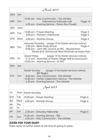 March 2013
23rd   Sat
             10.30 am - Holy Communion - The Minister
24th   Sun                   Followed by Fairtrade stall       Page 14
              6.30 pm - Evening Service - Pastor Roy Powell
25th   Mon

26th   Tue   10.00 am - Prayer Meeting                         Page 3
              2.00 pm - Women’s Fellowship                     Page 5
27th   Wed    6.00 pm - Worship Group                          Page 4
             Maundy Thursday (page 10 for Easter services notice)
28th   Thu    2.30 pm - Bible Study Group                     Page 4
              8.00 pm - Joint URC service at HFC - Beckenham,
                    Elmers End, Emmanuel West Wickham & Hayes Free
             Good Friday        (page 10 for Easter services notice)
29th   Fri    9.15 am - Assemble at Hayes Village Hall for procession
             10.00 am - Morning Service - at HFC
30th   Sat
             Easter Sunday      (page 10 for Easter services notice)
                        BST Begins
31st   Sun    8.00 am - Holy Communion - The Minister
             10.30 am - Family Celebration Service - The Minister
              6.30 pm - Evening Service - The Minister

                               April 2013
1st    Mon Easter Monday
2nd    Tue   10.00 am - Prayer Meeting                         Page 3
3rd    Wed    6.00 pm - Worship Group                          Page 4
4th    Thu
5th    Fri
6th    Sat    2.30 pm - Saturday Fellowship                    Page 3

7th    Sun   10.30 am - Morning Service - TBA
              6.30 pm - Holy Communion - The Minister
DATES FOR YOUR DIARY
There were no further dates at the time of going to press.



                                   19
 