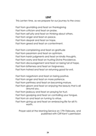 LENT
This Lenten time, as we prepare for our journey to the cross:

Fast from grumbling and feast on thanksgiving
Fast from criticism and feast on praise.
Fast from self pity and feast on thinking about others.
Fast from anger and feast on peace.
Fast from despair and feast on hope.
Fast from greed and feast on contentment.

Fast from complaining and feast on gratitude
Fast from pessimism and feast on optimism.
Fast from harsh judgments and feast on kindly thoughts.
Fast from worry and feast on trusting Divine Providence.
Fast from discouragement and feast on being full of hope.
Fast from bitterness and feast on forgiveness.
Fast from hatred and feast on returning good for evil.

Fast from negativism and feast on being positive.
Fast from anger and feast on more patience.
Fast from pettiness and feast on becoming mature.
Fast from gloom and feast on enjoying the beauty that is all
          around you.
Fast from jealousy and feast on praying for trust.
Fast from gossiping and feast on controlling your tongue.
Fast from sin and feast on turning to virtue.
Fast from giving up and feast on embracing life for all it's
          worth.

   Prayer said at the Morning Service on 17th February, and
                       published with Cliff Kent’s permission




                             20
 