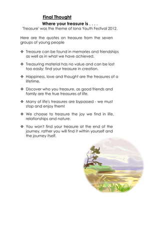 Final Thought
            Where your treasure is . . . .
 'Treasure' was the theme of Iona Youth Festival 2012.

Here are the quotes on treasure from the seven
groups of young people

v Treasure can be found in memories and friendships
  as well as in what we have achieved.

v Treasuring material has no value and can be lost
  too easily: find your treasure in creation.

v Happiness, love and thought are the treasures of a
  lifetime.

v Discover who you treasure, as good friends and
  family are the true treasures of life.

v Many of life's treasures are bypassed - we must
  stop and enjoy them!

v We choose to treasure the joy we find in life,
  relationships and nature.

v You won't find your treasure at the end of the
  journey, rather you will find it within yourself and
  the journey itself.
 