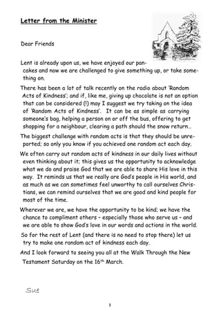Letter from the Minister


Dear Friends


Lent is already upon us, we have enjoyed our pan-
 cakes and now we are challenged to give something up, or take some-
 thing on.
There has been a lot of talk recently on the radio about ‘Random
 Acts of Kindness’; and if, like me, giving up chocolate is not an option
 that can be considered (!) may I suggest we try taking on the idea
 of ‘Random Acts of Kindness’. It can be as simple as carrying
 someone’s bag, helping a person on or off the bus, offering to get
 shopping for a neighbour, clearing a path should the snow return…
The biggest challenge with random acts is that they should be unre-
 ported; so only you know if you achieved one random act each day.
We often carry out random acts of kindness in our daily lives without
 even thinking about it; this gives us the opportunity to acknowledge
 what we do and praise God that we are able to share His love in this
 way. It reminds us that we really are God’s people in His world, and
 as much as we can sometimes feel unworthy to call ourselves Chris-
 tians, we can remind ourselves that we are good and kind people for
 most of the time.
Wherever we are, we have the opportunity to be kind; we have the
 chance to compliment others – especially those who serve us – and
 we are able to show God’s love in our words and actions in the world.
So for the rest of Lent (and there is no need to stop there) let us
 try to make one random act of kindness each day.
And I look forward to seeing you all at the Walk Through the New
Testament Saturday on the 16th March.




  Sue
                                    1
 