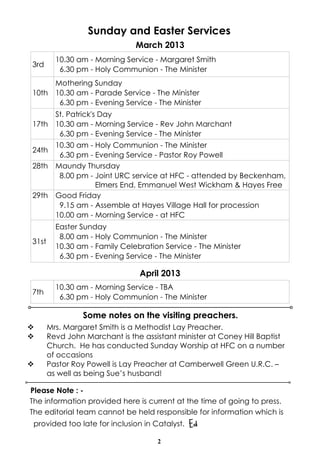 Sunday and Easter Services
                               March 2013
         10.30 am - Morning Service - Margaret Smith
3rd
          6.30 pm - Holy Communion - The Minister
         Mothering Sunday
10th     10.30 am - Parade Service - The Minister
          6.30 pm - Evening Service - The Minister
         St. Patrick's Day
17th     10.30 am - Morning Service - Rev John Marchant
          6.30 pm - Evening Service - The Minister
         10.30 am - Holy Communion - The Minister
24th
          6.30 pm - Evening Service - Pastor Roy Powell
28th     Maundy Thursday
          8.00 pm - Joint URC service at HFC - attended by Beckenham,
                    Elmers End, Emmanuel West Wickham & Hayes Free
29th     Good Friday
          9.15 am - Assemble at Hayes Village Hall for procession
         10.00 am - Morning Service - at HFC
         Easter Sunday
          8.00 am - Holy Communion - The Minister
31st
         10.30 am - Family Celebration Service - The Minister
          6.30 pm - Evening Service - The Minister

                                April 2013
         10.30 am - Morning Service - TBA
7th
          6.30 pm - Holy Communion - The Minister

                 Some notes on the visiting preachers.
v      Mrs. Margaret Smith is a Methodist Lay Preacher.
v      Revd John Marchant is the assistant minister at Coney Hill Baptist
       Church. He has conducted Sunday Worship at HFC on a number
       of occasions
v      Pastor Roy Powell is Lay Preacher at Camberwell Green U.R.C. –
       as well as being Sue’s husband!

Please Note : -
The information provided here is current at the time of going to press.
The editorial team cannot be held responsible for information which is
 provided too late for inclusion in Catalyst.   Ed
                                     2
 