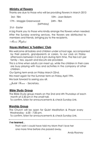 Ministry of Flowers
Thanks are due to those who will be providing flowers in March 2013
 3rd - TBA                             10th - Joan Bolam
17th - Maggie Greenwood         24th - TBA
                     (birthday)
31st - Easter
A big thank you to those who kindly arrange the flowers when needed.
After the Sunday evening services, the flowers are distributed to
members and friends, bringing joy to the recipients.
Mavis Righini
Hayes Mothers’ & Toddlers’ Club
We welcome all babies and children under school age, accompanied
 by their parents, grandparents or carers, to our club on Friday
 afternoons between 2 and 4 pm during term time. The fee is £1 per
 family – tea, squash and biscuits are provided.
This is a time when adults can meet up, while the children in their care
 are busy playing with toys and activities in the company of other
 children.
Our Spring term ends on Friday March 22nd.
We meet again for the Summer term on Friday April 19th.
We look forward to seeing you all.
Judith Stoner   - Secretary.


Bible Study Group
The Bible Study group meets on the 2nd and 4th Thursdays of each
 month at 2.30 pm in the small hall.
 To confirm, listen for announcements & check Sunday Link.

Worship Group
The Church will be open for Quiet Meditation & Prayer every
 Wednesday - 6.00 - 7.00 pm.
 To confirm, listen for announcements & check Sunday Link.

I've learned...
      That I wish I could have told my Mom that I love her
      one more time before she passed away.
                                                     Andy Rooney

                                   4
 