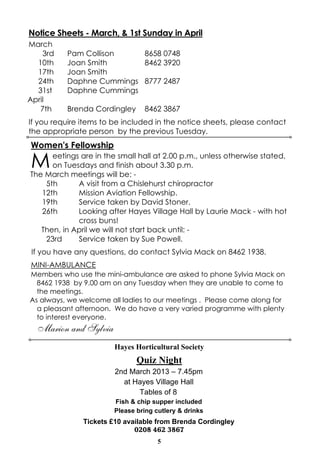 Notice Sheets - March, & 1st Sunday in April
March
    3rd   Pam Collison    8658 0748
  10th    Joan Smith      8462 3920
  17th    Joan Smith
  24th    Daphne Cummings 8777 2487
  31st    Daphne Cummings
April
   7th    Brenda Cordingley      8462 3867
If you require items to be included in the notice sheets, please contact
the appropriate person by the previous Tuesday.
Women's Fellowship

M     eetings are in the small hall at 2.00 p.m., unless otherwise stated,
      on Tuesdays and finish about 3.30 p.m.
The March meetings will be: -
    5th      A visit from a Chislehurst chiropractor
   12th      Mission Aviation Fellowship.
   19th      Service taken by David Stoner.
   26th      Looking after Hayes Village Hall by Laurie Mack - with hot
             cross buns!
   Then, in April we will not start back until: -
    23rd     Service taken by Sue Powell.
 If you have any questions, do contact Sylvia Mack on 8462 1938.
MINI-AMBULANCE
Members who use the mini-ambulance are asked to phone Sylvia Mack on
  8462 1938 by 9.00 am on any Tuesday when they are unable to come to
  the meetings.
As always, we welcome all ladies to our meetings . Please come along for
  a pleasant afternoon. We do have a very varied programme with plenty
  to interest everyone.
  Marion and Sylvia
                        Hayes Horticultural Society
                               Quiz Night
                        2nd March 2013 – 7.45pm
                          at Hayes Village Hall
                              Tables of 8
                        Fish & chip supper included
                        Please bring cutlery & drinks
               Tickets £10 available from Brenda Cordingley
                              0208 462 3867
                                      5
 