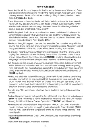 How It All Began
In ancient Israel, it came to pass that a trader by the name of Abraham Com
 did take unto himself a young wife by the name of Dot. And Dot Com was a
 comely woman, broad of shoulder and long of leg. Indeed, she had been
 called Amazon Dot Com.
She said unto Abraham, her husband, "Why doth thou travel far from town to
 town with thy goods when thou can trade without ever leaving thy tent?"
 Abraham did look at her as though she were several saddle bags short of a
 camel load, but simply said, "How, Dear?"
And Dot replied, "I will place drums in all the towns and drums in between to
 send messages saying what you have for sale and they will reply telling you
 which hath the best price. And the sale can be made on the drums and
 delivery made by Uriah's Pony Stable (UPS)."
Abraham thought long and decided he would let Dot have her way with the
 drums. The drums rang out and were an immediate success. Abraham sold all
 the goods he had at the top price, without ever moving from his tent.
To prevent neighbouring countries from overhearing what the drums were
 saying, Dot devised a system that only she and the drummers knew. It was
 known as Must Send Drum Over Sound (MSDOS), and she also developed a
 language to transmit ideas and pictures - Hebrew To The People (HTTP).
But this success did arouse envy. A man named Maccabia did secret himself
 inside Abraham's drum and was accused of insider trading. And the young
 men did take to Dot Com's trading as doth the greedy horsefly take to camel
 dung. They were called Nomadic Ecclesiastical Rich Dominican Siderites, or
 NERDS for short.
And lo, the land was so feverish with joy at the new riches and the deafening
 sound of drums that no one noticed that the real riches were going to the
 drum maker, one Brother William of Gates, who bought up every drum
 company in the land. And indeed did insist on making drums that would work
 only with Brother Gates' drumheads and drumsticks.
Dot did say, "Oh, Abraham, what we have started is being taken over by
 others."
And as Abraham looked out over the Bay of Ezekiel, or as it came to be known
"eBay" he said, "We need a name that reflects what we are," and Dot replied,
"Young Ambitious Hebrew Owner Operators." "YAHOO", said Abraham.
And because it was Dot's idea, they named it YAHOO Dot Com. Abraham's
 cousin, Joshua, being the young Gregarious Energetic Educated Kid (GEEK)
 that he was, soon started using Dot's drums to locate things around the
 countryside.
It soon became known as God's Own Official Guide to Locating Everything
 (GOOGLE).
That is how it all began. And that's the truth.
                                         13
 