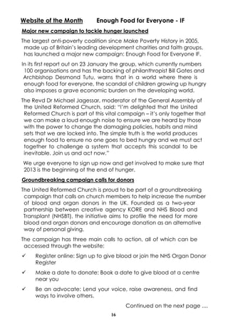 Website of the Month         Enough Food for Everyone - IF
Major new campaign to tackle hunger launched
The largest anti-poverty coalition since Make Poverty History in 2005,
 made up of Britain’s leading development charities and faith groups,
 has launched a major new campaign: Enough Food for Everyone IF.
In its first report out on 23 January the group, which currently numbers
 100 organisations and has the backing of philanthropist Bill Gates and
 Archbishop Desmond Tutu, warns that in a world where there is
 enough food for everyone, the scandal of children growing up hungry
 also imposes a grave economic burden on the developing world.
The Revd Dr Michael Jagessar, moderator of the General Assembly of
 the United Reformed Church, said: “I’m delighted that the United
 Reformed Church is part of this vital campaign – it’s only together that
 we can make a loud enough noise to ensure we are heard by those
 with the power to change the damaging policies, habits and mind
 sets that we are locked into. The simple truth is the world produces
 enough food to ensure no one goes to bed hungry and we must act
 together to challenge a system that accepts this scandal to be
 inevitable. Join us and act now.”
We urge everyone to sign up now and get involved to make sure that
2013 is the beginning of the end of hunger.
Groundbreaking campaign calls for donors
The United Reformed Church is proud to be part of a groundbreaking
 campaign that calls on church members to help increase the number
 of blood and organ donors in the UK. Founded as a two-year
 partnership between creative agency KORE and NHS Blood and
 Transplant (NHSBT), the initiative aims to profile the need for more
 blood and organ donors and encourage donation as an alternative
 way of personal giving.
The campaign has three main calls to action, all of which can be
 accessed through the website:
ü    Register online: Sign up to give blood or join the NHS Organ Donor
     Register
ü    Make a date to donate: Book a date to give blood at a centre
     near you
ü    Be an advocate: Lend your voice, raise awareness, and find
     ways to involve others.
                                         Continued on the next page ....
                                   16
 