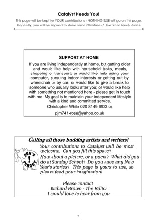 Catalyst Needs You!
This page will be kept for YOUR contributions - NOTHING ELSE will go on this page.
 Hopefully, you will be inspired to share some Christmas / New Year break stories.




                            SUPPORT AT HOME
        If you are living independently at home, but getting older
           and would like help with household tasks, meals,
         shopping or transport; or would like help using your
         computer, pursuing indoor interests or getting out by
         wheelchair or by car; or would like to give a break to
        someone who usually looks after you; or would like help
        with something not mentioned here - please get in touch
        with me. My goal is to maintain your independent lifestyle
                     with a kind and committed service.
                   Christopher White 020 8149 6933 or
                         pjm741-rose@yahoo.co.uk




               Your contributions to Catalyst will be most
               welcome. Can you fill this space?
               How about a picture, or a poem? What did you
               do at Sunday School? Do you have any New
               Year’s stories? This page is yours to use, so
               please feed your imagination!

                           Please contact
                      Richard Brown - The Editor.
                    I would love to hear from you.




                                        7
 