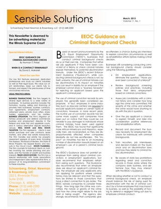 Sensible Solutions                                                                                                  March, 2013
                                                                                                                          Volume 11, No. 1


 Schoenberg Finkel Newman & Rosenberg, LLC (312) 648-2300


This Newsletter is deemed to
be advertising material by
                                                                      EEOC Guidance on
the Illinois Supreme Court                                       Criminal Background Checks


                                                   B
Special Interest Articles                                  ased on recent pronouncements by the          ex-offenders a chance during job interviews
                                                           U.S. Equal Employment Opportunity             to explain conviction circumstances as well
         EEOC GUIDANCE ON                                  Commission (“EEOC”), businesses that          as rehabilitation efforts before making a final
    CRIMINAL BACKGROUND CHECKS                             conduct criminal background checks            decision.
          By Norman T. Finkel                      do so at their own risk. Companies that either
                                                   ask job applicants if they have been con-             Businesses still considering conducting crimi-
   WHEN IS A CONTRACT TERMINABLE?                  victed of a felony or check criminal histories        nal background checks should consider
          By David S. Makarski                     expose themselves to potential discrimination         using the following guidelines:
                                                   lawsuits. Under the EEOC’s recent Enforce-
            About Our Law Firm                     ment Guidance (“Guidance”), while con-                         On    employment      applications,
                                                   ducting criminal background checks is not, by                   eliminate the question: “Have you
Our law firm features seasoned, dedicated
                                                   itself, unlawful, the use of criminal histories can             ever been convicted of a felony?”
professionals who study our clients' industries
as well as their legal issues. We value our cli-   be discriminatory in its impact on minorities
ent relationships, keep our clients fully in-      and can result in liability for an employer if the             Review background screening
formed, and respect the preciousness of time       employer cannot show a “business necessity”                     policies and practices, including
and business resources.                            for rejecting an applicant based upon the                       those that deny employment
LEGAL PRACTICE AREAS:                              applicant’s criminal past.                                      based on criminal convictions.

BUSINESS TRANSACTIONS. The Firm targets its        The use of criminal conviction records by em-                  Assess job candidates with a crimi-
diverse legal services to a wide variety of        ployers has generally been considered ap-                       nal history and consider how long
businesses. Its business practice includes the     propriate. In fact, employers in some indus-                    ago the crime was committed, the
formation, buying, selling and financing of        tries (such as daycare centers) are required to                 severity of the crime and whether
privately held businesses, business contracts,
loan agreements, employment contracts,
                                                   exclude applicants based on certain types of                    the crime would have anything to
retirement plans, private stock offers, share-     convictions. However, in more recent years,                     do with the job in question.
holders agreements, and tax matters.               the routine use of conviction records has be-
BUSINESS LITIGATION. The Firm’s litigation at-     come more suspect, and companies have                          Give the job applicant a chance
torneys prosecute and defend commercial,           been put on notice that they could be vul-                      to explain himself, and take into
business and employment disputes in the            nerable to pay damages to individuals whose                     consideration positive references
federal and state trial and appellate courts,
                                                   criminal histories have been used against                       and rehabilitation efforts.
and in various alternative dispute resolution
venues. REAL ESTATE and REAL ESTATE
                                                   them. The EEOC has found that significantly
TAXATION. The Firm represents clients in real      more African-Americans and Hispanics, espe-                    Record and document the busi-
estate purchase and sale contracts, lease          cially men, are incarcerated, so they are dis-                  ness necessity for employment de-
matters, and other real estate transactions.       proportionately affected when companies                         cisions for individuals with criminal
The Firm handles real estate tax property          blanketly do not hire ex-offenders. This “im-                   backgrounds.
assessment appeals at every level, including       pact” on minorities has led to an increasing
the Assessor, the Board of Review, the State of
                                                   number of discrimination lawsuits based on an                  Train recruiters, job interviewers
Illinois Property Tax Appeal Board, and law-
suits in the Circuit Court. ESTATE PLANNING.
                                                   employer’s use of a person’s criminal back-                     and decision-makers on the Guid-
The Firm counsels its individual clients on mat-   ground.                                                         ance and on discrimination laws
ters involving tax, estate planning and pro-                                                                       and how they relate to criminal his-
bate, and the transfer of wealth and business      The EEOC’s Guidance does not prohibit an                        tory discrimination.
interests. TRADE ASSOCIATIONS. The Firm has a      employer from asking about criminal con-
special relationship with trade associations       victions in employment applications, but                       Be aware of state law prohibitions
and independent sales representative firms, a
                                                   does recommend that employers refrain                           regarding arrest and conviction
product of its long-established commitment
to these industries.
                                                   from asking such questions. The Guidance                        records in those states where the
                                                   also recommends that when an employer                           company does business, and de-
Schoenberg, Finkel, Newman                         does ask about an applicant’s criminal his-                     termine how they may interact
                                                   tory, the employer ask only applicants who                      with the EEOC’s Guidance.
& Rosenberg, LLC                                   are applying for positions where criminal
222 S. Riverside Plaza                             history may be relevant and that the ques-            When deciding whether or not to conduct a
Suite 2100                                         tions be limited to those convictions that            criminal background check, an employer
                                                   have a direct connection to job duties. The           should balance the risk of being sued for
Chicago, IL 60606                                  EEOC advises companies to consider three              discrimination with the risk of criminal con-
Phone: (312) 648-2300                              things: How long ago the crime was com-               duct by a future employee that may impact
                                                   mitted, the nature or gravity of the crime            its business, as well as the possibility of hav-
Fax: (312) 648-1212
                                                   and how the crime might relate to the job             ing to defend a negligent hiring suit due to
Website: www.sfnr.com                              held or being sought. The agency also                 employee criminal conduct.
                                                   strongly recommends that companies give
 