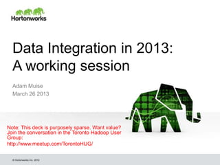 Data Integration in 2013:
  A working session
  Adam Muise
  March 26 2013




Note: This deck is purposely sparse. Want value?
Join the conversation in the Toronto Hadoop User
Group:
http://www.meetup.com/TorontoHUG/

  © Hortonworks Inc. 2012
 