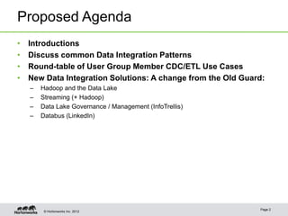 Proposed Agenda
•   Introductions
•   Discuss common Data Integration Patterns
•   Round-table of User Group Member CDC/ETL Use Cases
•   New Data Integration Solutions: A change from the Old Guard:
    –   Hadoop and the Data Lake
    –   Streaming (+ Hadoop)
    –   Data Lake Governance / Management (InfoTrellis)
    –   Databus (LinkedIn)




                                                              Page 2
         © Hortonworks Inc. 2012
 