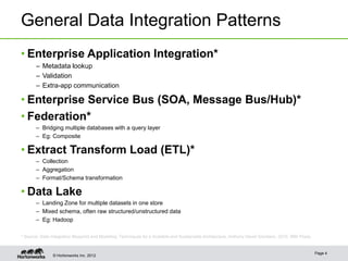 General Data Integration Patterns
• Enterprise Application Integration*
       – Metadata lookup
       – Validation
       – Extra-app communication

• Enterprise Service Bus (SOA, Message Bus/Hub)*
• Federation*
       – Bridging multiple databases with a query layer
       – Eg: Composite

• Extract Transform Load (ETL)*
       – Collection
       – Aggregation
       – Format/Schema transformation

• Data Lake
       – Landing Zone for multiple datasets in one store
       – Mixed schema, often raw structured/unstructured data
       – Eg: Hadoop

* Source: Data Integration Blueprint and Modeling: Techniques for a Scalable and Sustainable Architecture, Anthony David Giordano, 2010, IBM Press.


                                                                                                                                                      Page 4
                © Hortonworks Inc. 2012
 