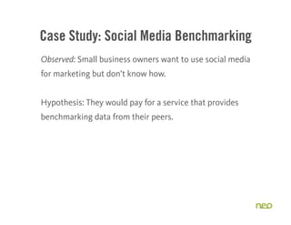 Case Study: Social Media Benchmarking
Observed: Small business owners want to use social media
for marketing but don’t know how.


Hypothesis: They would pay for a service that provides
benchmarking data from their peers.




                                                           20
 