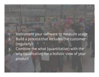 3. Continuous learning




1.   Instrument your software to measure usage
2.   Build a process that includes the customer
     (regularly)
3.   Combine the what (quantitative) with the
     why (qualitative) for a holistic view of your
     product
 