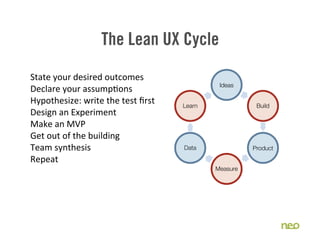 The Lean UX Cycle
State	
  your	
  desired	
  outcomes
                                                        Ideas
Declare	
  your	
  assump2ons
Hypothesize:	
  write	
  the	
  test	
  ﬁrst   Learn              Build
Design	
  an	
  Experiment	
  
Make	
  an	
  MVP
Get	
  out	
  of	
  the	
  building
Team	
  synthesis                              Data              Product
Repeat
                                                       Measure
 