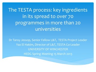 The TESTA process: key ingredients
in its spread to over 70
programmes in more than 20
universities
Dr Tansy Jessop, Senior Fellow L&T, TESTA Project Leader
Yaz El Hakim, Director of L&T, TESTA Co-Leader
UNIVERSITY OF WINCHESTER
HEDG Spring Meeting 15 March 2013
 