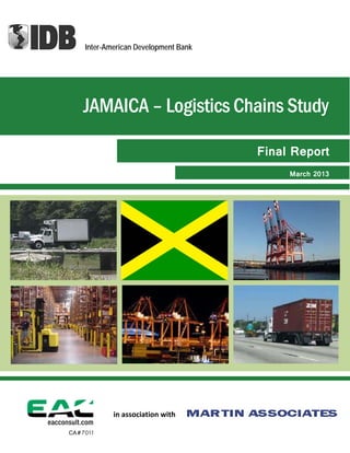    
 
 
 
 
 
 
 
 
 
 
 
 
 
 
 
 
 
 
   
Final Report
JAMAICA – Logistics Chains Study 
CA#7011
March 2013
Inter-American Development Bank
in association with
 