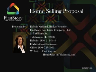 Home Selling Proposal
Presented by: Debbie Kirkland, Broker/Founder
First Story Real Estate Company, LLC
316 Williams St.
Tallahassee, FL 32308
Debbie: (850) 212-0440
E-Mail: debbie@FirstStory.co
Office: (850) 727-0066
Website: FirstStory.co
HomeSalesofTallahassee.com
RetireToTallahassee.com
TallahasseeVeterans.com
 