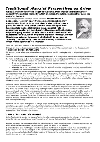 Traditional Marxist Perspectives on Crime
While Marx did not write at length about crime, Marx argued that the laws were
generally the codified means by which one class, the rulers, kept another class, the
rest of us in check.
Marxists recognise that for a society to function efficiently, social order is
necessary. However, apart from communist societies, they
consider that in all societies one class – the ruling class –
gains far more than other classes. Marxists agree with
functionalists that socialisation plays a crucial role in
promoting conformity and order. However, unlike the latter,
they are highly critical of the ideas, values and norms of
capitalist society, which they term ‘capitalist ideology’. Modern
Marxists see crime as being used ideologically to delude or
‘mystify’ the working class into conforming to a social order,
which works against its real interests.
There are THREE main elements to the traditional Marxist Perspective on Crime.
Once you are clear on these you can undertake the activity – to connect the evidence to each of the three elements:
1 CRIMINOGENIC CAPITALISM
For Marxists, crime is inevitable in capitalism because capitalism itself is criminogenic – by its very nature it generates
crime.
Capitalism is based on the exploitation of the working class – that is, on using them as a means to an end (profit), whatever
the human cost of doing so. It is therefore particularly damaging to the working class and this may give rise to crime:
- Poverty may mean that crime is the only way the working class can survive
- Crime may be the only way they can obtain the consumer goods encouraged by capitalist advertising, resulting in
acquisitive crimes like theft
- Alienation and lack of control over their lives may lead to frustration and aggression, resulting in non-utilitarian
crimes such as vandalism and violence
However crime is not confined to just the working class. Capitalism is a dog-eat-dog system of ruthless competition among
workers and capitalists alike in which people are encouraged to be greedy and to see success in terms of others’ failures.
The profit motive actually encourages a mentality of greed and self interest. The need to win at all costs or go out of
business, along with the desire for self-enrichment, encourages capitalists to commit white collar crime and corporate
crimes such as tax evasion and breaches of health and safety laws.
Capitalism creates inequality. The poor can be driven to crime through desperation, especially when surrounded by images
of affluence. There is also the frustration of being a “failure”. The rich and the poor commit different types of crime.
Why do the rich commit crimes? Because they are the products of a competitive system. Capitalist firms and states
compete with each other. This creates a competitive ethos which permeates every aspect of society and the people in it.
Greed, selfishness and the “rat race” are created and encouraged by capitalism. As a result, people who have plenty of
money always want even more. The system thrives on corruption, so it is no surprise that capitalists and middle class
people often cross the boundary and break the law. Their crimes are fraud, tax evasion, bribery and insider dealing, rather
than breaking and entering!
Capitalism can also create nasty people. It damages people psychologically. It “screws people up” because of its inequality,
exploitation, oppression, competitiveness, humiliation and alienation. Some individuals end up badly warped by society. They
hit out at people weaker than themselves. The result can be racism, sexism, domestic violence, sexual repression and
scapegoating. “Sick” crimes are the outcome.
2 THE STATE AND LAW MAKING
Unlike Functionalists, who see the law as reflecting the value consensus and representing the interests of society as a
whole, Marxists see law making and law enforcement as only serving the interests of the capitalist class.
Marxists argue that the enforcement of the law is highly selective. While powerless groups such as the working class and
ethnic minorities are criminalised, the police tend to ignore the crimes of the powerful.
If crime statistics show that the poor commit more crimes than the rich, it is partly because they are driven to it and
partly because of the way the police pick on the poor while ignoring the crimes of the rich. Crime is a form of social
control (actions are labelled and defined as crimes in order to control the working class and those who are unwilling to
knuckle down and get a job e.g. drug-taking).
 