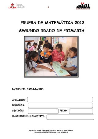 1
DISEÑO Y ELABORACIÓN POR PROF. MANUEL AMÉRICO LUQUE LLANQUI
FORMADOR PEDAGÓGICO REGIONAL PELA TACNA 2013
PRUEBA DE MATEMÁTICA 2013
SEGUNDO GRADO DE PRIMARIA
DATOS DEL ESTUDIANTE:
APELLIDOS:
NOMBRES:
SECCIÓN: FECHA:
INSTITUCIÓN EDUCATIVA:
 