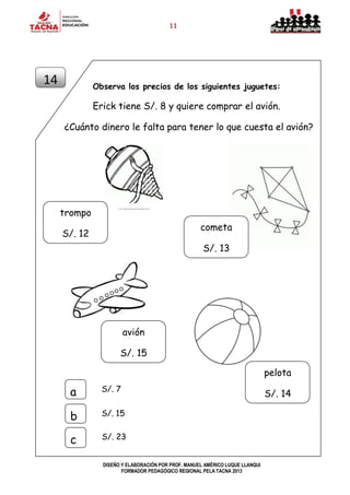 11
DISEÑO Y ELABORACIÓN POR PROF. MANUEL AMÉRICO LUQUE LLANQUI
FORMADOR PEDAGÓGICO REGIONAL PELA TACNA 2013
Observa los precios de los siguientes juguetes:
Erick tiene S/. 8 y quiere comprar el avión.
¿Cuánto dinero le falta para tener lo que cuesta el avión?
14
S/. 7a
b
c
S/. 15
S/. 23
trompo
S/. 12
cometa
S/. 13
avión
S/. 15
pelota
S/. 14
 