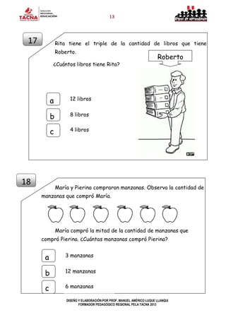13
DISEÑO Y ELABORACIÓN POR PROF. MANUEL AMÉRICO LUQUE LLANQUI
FORMADOR PEDAGÓGICO REGIONAL PELA TACNA 2013
Rita tiene el triple de la cantidad de libros que tiene
Roberto.
¿Cuántos libros tiene Rita?
María y Pierina compraron manzanas. Observa la cantidad de
manzanas que compró María.
María compró la mitad de la cantidad de manzanas que
compró Pierina. ¿Cuántas manzanas compró Pierina?
17
18
12 librosa
b
c
8 libros
4 libros
Roberto
3 manzanasa
b
c
12 manzanas
6 manzanas
 