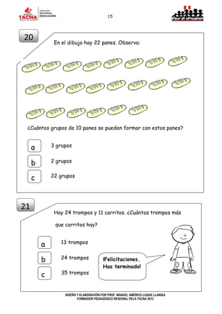 15
DISEÑO Y ELABORACIÓN POR PROF. MANUEL AMÉRICO LUQUE LLANQUI
FORMADOR PEDAGÓGICO REGIONAL PELA TACNA 2013
En el dibujo hay 22 panes. Observa:
¿Cuántos grupos de 10 panes se pueden formar con estos panes?
Hay 24 trompos y 11 carritos. ¿Cuántos trompos más
que carritos hay?
21
13 trompos
a
b
c
24 trompos
35 trompos
¡Felicitaciones.
Has terminado!
20
3 grupos
a
b
c
2 grupos
22 grupos
 