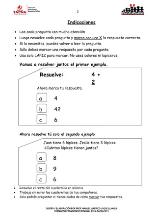 2
DISEÑO Y ELABORACIÓN POR PROF. MANUEL AMÉRICO LUQUE LLANQUI
FORMADOR PEDAGÓGICO REGIONAL PELA TACNA 2013
Indicaciones
 Lee cada pregunta con mucha atención
 Luego resuelve cada pregunta y marca con una X la respuesta correcta.
 Si lo necesitas, puedes volver a leer la pregunta.
 Sólo debes marcar una respuesta por cada pregunta.
 Usa solo LAPIZ para marcar. No uses colores ni lapiceros.
Vamos a resolver juntos el primer ejemplo.
Resuelve: 4 +
2
Ahora marca tu respuesta.
Ahora resuelve tú solo el segundo ejemplo
Juan tiene 6 lápices. Jesús tiene 3 lápices.
¿Cuántos lápices tienen juntos?
 Resuelve el resto del cuadernillo en silencio.
 Trabaja sin mirar los cuadernillos de tus compañeros.
 Solo podrás preguntar si tienes dudas de cómo marcar tus respuestas.
a
b
c
8
9
6
a
b
c
4
42
26
 