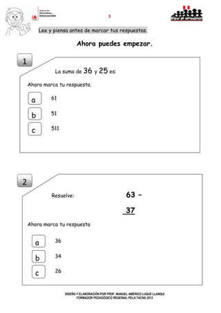 3
DISEÑO Y ELABORACIÓN POR PROF. MANUEL AMÉRICO LUQUE LLANQUI
FORMADOR PEDAGÓGICO REGIONAL PELA TACNA 2013
Lee y piensa antes de marcar tus respuestas.
Ahora puedes empezar.
La suma de 36 y 25 es:
Ahora marca tu respuesta.
Resuelve: 63 –
37
Ahora marca tu respuesta
1
2
a
b
c
61
51
511
a
b
c
36
34
26
 