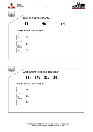 5
DISEÑO Y ELABORACIÓN POR PROF. MANUEL AMÉRICO LUQUE LLANQUI
FORMADOR PEDAGÓGICO REGIONAL PELA TACNA 2013
¿Cuál es el número MAYOR?
58 46 64
Ahora marca tu respuesta.
¿Qué número sigue en la secuencia?
13; 17; 21; 25; _____
Ahora marca tu respuesta.
5
a
b
c
64
58
46
6
a
b
c
26
28
29
 