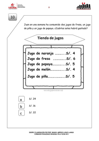 8
DISEÑO Y ELABORACIÓN POR PROF. MANUEL AMÉRICO LUQUE LLANQUI
FORMADOR PEDAGÓGICO REGIONAL PELA TACNA 2013
Juan en una semana ha consumido dos jugos de fresa, un jugo
de piña y un jugo de papaya. ¿Cuántos soles habrá gastado?
Tienda de jugos
10
S/. 24a
b
c
S/. 16
S/. 22
Jugo de naranja ………...S/. 4
Jugo de fresa .…………..S/. 6
Jugo de papaya…………...S/. 5
Jugo de melón……………...S/. 4
Jugo de piña……….………..S/. 5
 