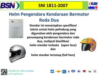 SNI 1811‐2007
Helm Pengendara
Helm Pengendara Kendaraan Bermotor
            Roda Dua
                         Standar ini menetapkan spesifikasi
                          teknis t k helm pelindung yang 
                          t k i untuk h l      li d
                           digunakan oleh pengendara dan
                        penumpang kendaraan bermotor roda
                               dua, meliputi klasifikasi
                          helm standar terbuka (open face)                              
                                         dan
                             helm standar tertutup (full face) 
                                                 p(          )



Standards for a better innovation
and competitiveness
 