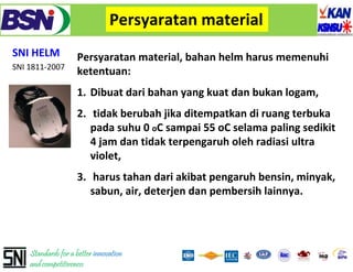 Persyaratan material
SNI HELM            Persyaratan material, bahan helm harus memenuhi
SNI 1811‐2007
                    ketentuan: 
                    ketentuan:
                    1. Dibuat dari bahan yang kuat dan bukan logam, 
                    2. tidak berubah jika ditempatkan di ruang terbuka
                       pada suhu 0 oC sampai 55 oC selama paling sedikit
                       4 jam dan tidak terpengaruh oleh radiasi ultra 
                       violet, 
                    3. harus tahan dari akibat pengaruh bensin, minyak, 
                       sabun, air, deterjen dan pembersih lainnya.




    Standards for a better innovation
    and competitiveness
 