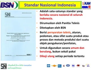 Standar Nasional Indonesia
                                    • Adalah satu‐satunya standar yang 
                                      berlaku secara nasional di seluruh
                                      Indonesia. 
                                      Indonesia
                                    • Dirumuskan oleh Panitia Teknis
                                    • Ditetapkan oleh BSN 
                                    • Berisi persyaratan teknis, aturan, 
                                      pedoman, atau sifat suatu produk atau
                                        d              if            d k
                                      proses dan metoda produksi dari suatu
                                      objek pengukuran/penilaian
                                             pengukuran/penilaian, 
                                    • Untuk digunakan secara umum dan
                                      berulang, bukan
                                      berulang bukan sekali pakai
                                    • Dikaji ulang setiap periode tertentu

Standards for a better innovation
and competitiveness
 