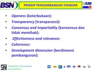 PRINSIP PENGEMBANGAN STANDAR


•        Openess (keterbukaan):
•        Transparency (transparansi):
•        Consensus and impartiality (k
         C             di      ti lit (konsensus d
                                                 dan
         tidak memihak):
•         Effectiveness and relevance:
•        Coherence:
•        Development dimension (berdimensi
         pembangunan):

    Standards for a better innovation
    and competitiveness
 