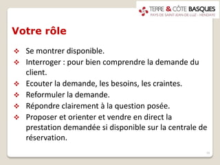 Votre rôle
 Se montrer disponible.
 Interroger : pour bien comprendre la demande du
client.
 Ecouter la demande, les besoins, les craintes.
 Reformuler la demande.
 Répondre clairement à la question posée.
 Proposer et orienter et vendre en direct la
prestation demandée si disponible sur la centrale de
réservation.
10
 