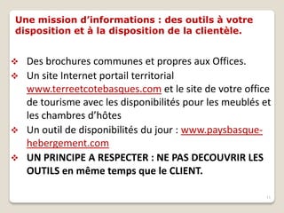 Une mission d’informations : des outils à votre
disposition et à la disposition de la clientèle.
 Des brochures communes et propres aux Offices.
 Un site Internet portail territorial
www.terreetcotebasques.com et le site de votre office
de tourisme avec les disponibilités pour les meublés et
les chambres d’hôtes
 Un outil de disponibilités du jour : www.paysbasque-
hebergement.com
 UN PRINCIPE A RESPECTER : NE PAS DECOUVRIR LES
OUTILS en même temps que le CLIENT.
11
 