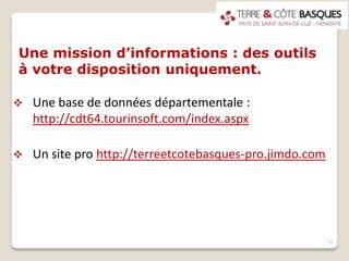 Une mission d’informations : des outils
à votre disposition uniquement.
 Une base de données départementale :
http://cdt64.tourinsoft.com/index.aspx
 Un site pro http://terreetcotebasques-pro.jimdo.com
12
 