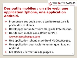 Des outils mobiles : un site web, une
application Iphone, une application
Android.
 Promouvoir ces outils : notre territoire est dans la
poche de nos clients.
 Développés sur un territoire élargi à la Côte Basque.
 Un site web mobile consultable sur PC :
www.macotebasque.com
 Une application Iphone et Android MaCôteBasque.
 Une application pour tablette numérique : Ipad et
Android.
 Les alertes « Fermetures de plages ». 13
 