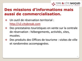 Des missions d’informations mais
aussi de commercialisation.
 Un outil de réservation territorial :
http://v2.citybreak.com
 Des prestataires touristiques en vente sur la centrale
de réservation : hébergements, activités, sites,
musées.
 Des produits des Offices de tourisme : visites de ville
et randonnées accompagnées.
14
 