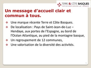 Un message d’accueil clair et
commun à tous.
 Une marque récente Terre et Côte Basques.
 De localisation : Pays de Saint-Jean-de-Luz –
Hendaye, aux portes de l’Espagne, au bord de
l’Océan Atlantique, au pied de la montagne basque,
 Un regroupement de 12 communes,
 Une valorisation de la diversité des activités.
15
 
