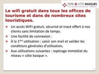 Le wifi gratuit dans tous les offices de
tourisme et dans de nombreux sites
touristiques.
 Un accès WIFI gratuit, sécurisé et tracé offert à nos
clients sans limitation de temps.
 Une facilité de connexion :
 À la 1ère utilisation : saisir son mail et valider les
conditions générales d’utilisation,
 Aux utilisations suivantes : repèrage immédiat du
réseau « côte basque ».
16
 