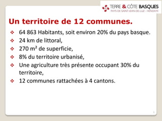 Un territoire de 12 communes.
 64 863 Habitants, soit environ 20% du pays basque.
 24 km de littoral,
 270 m² de superficie,
 8% du territoire urbanisé,
 Une agriculture très présente occupant 30% du
territoire,
 12 communes rattachées à 4 cantons.
3
 