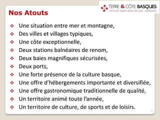 Nos Atouts
 Une situation entre mer et montagne,
 Des villes et villages typiques,
 Une côte exceptionnelle,
 Deux stations balnéaires de renom,
 Deux baies magnifiques sécurisées,
 Deux ports,
 Une forte présence de la culture basque,
 Une offre d’hébergements importante et diversifiée,
 Une offre gastronomique traditionnelle de qualité,
 Un territoire animé toute l’année,
 Un territoire de culture, de sports et de loisirs.
5
 