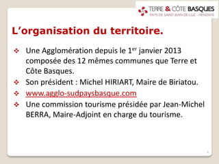 L’organisation du territoire.
 Une Agglomération depuis le 1er janvier 2013
composée des 12 mêmes communes que Terre et
Côte Basques.
 Son président : Michel HIRIART, Maire de Biriatou.
 www.agglo-sudpaysbasque.com
 Une commission tourisme présidée par Jean-Michel
BERRA, Maire-Adjoint en charge du tourisme.
6
 