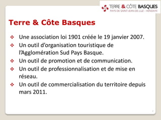 Terre & Côte Basques
 Une association loi 1901 créée le 19 janvier 2007.
 Un outil d’organisation touristique de
l’Agglomération Sud Pays Basque.
 Un outil de promotion et de communication.
 Un outil de professionnalisation et de mise en
réseau.
 Un outil de commercialisation du territoire depuis
mars 2011.
7
 